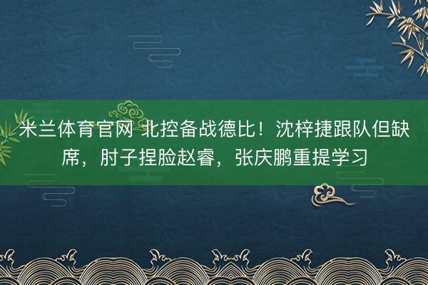 米兰体育官网 北控备战德比！沈梓捷跟队但缺席，肘子捏脸赵睿，张庆鹏重提学习
