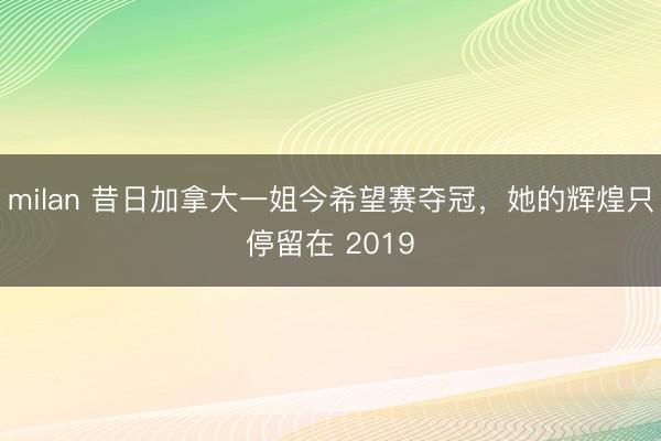 milan 昔日加拿大一姐今希望赛夺冠，她的辉煌只停留在 2019