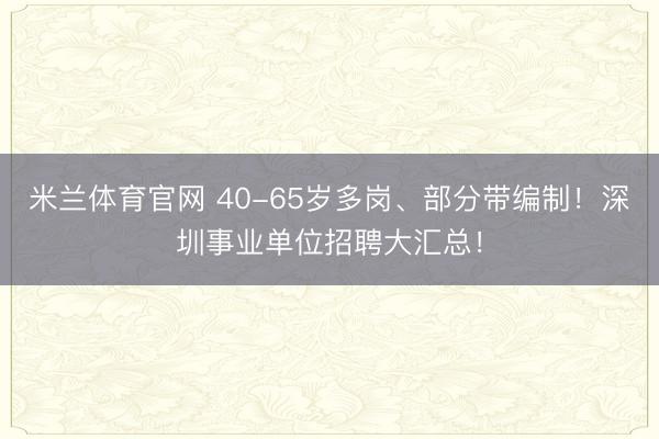 米兰体育官网 40-65岁多岗、部分带编制！深圳事业单位招聘大汇总！