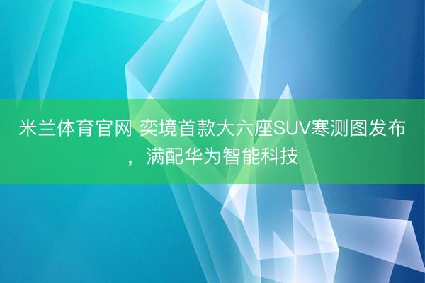 米兰体育官网 奕境首款大六座SUV寒测图发布，满配华为智能科技