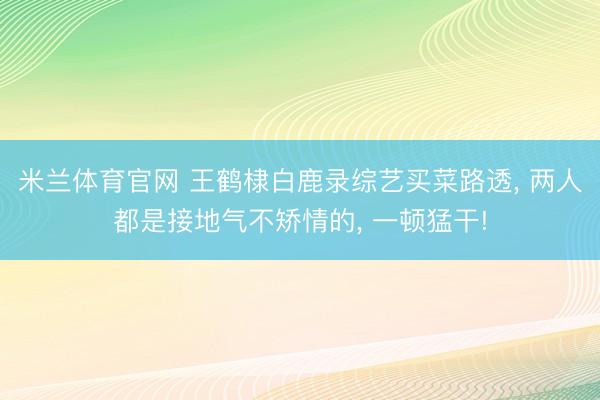 米兰体育官网 王鹤棣白鹿录综艺买菜路透， 两人都是接地气不矫情的，<a href=