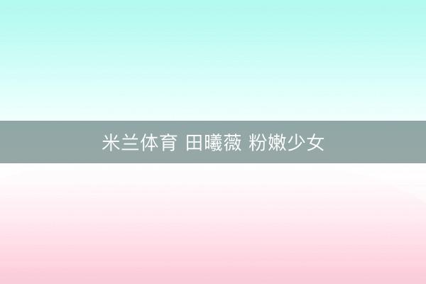 米兰体育 田曦薇 粉嫩少女