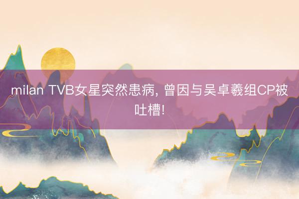 milan TVB女星突然患病, 曾因与吴卓羲组CP被吐槽!