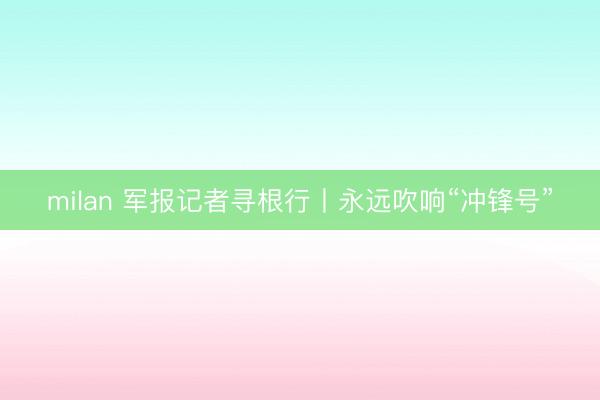 milan 军报记者寻根行丨永远吹响“冲锋号”