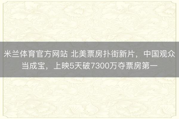 米兰体育官方网站 北美票房扑街新片,中国观众当成宝,上映5天破7300万夺票房第一