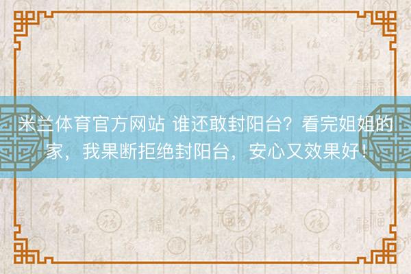 米兰体育官方网站 谁还敢封阳台？看完姐姐的家，我果断拒绝封阳台，安心又效果好！