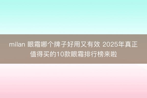milan 眼霜哪个牌子好用又有效 2025年真正值得买的10款眼霜排行榜来啦