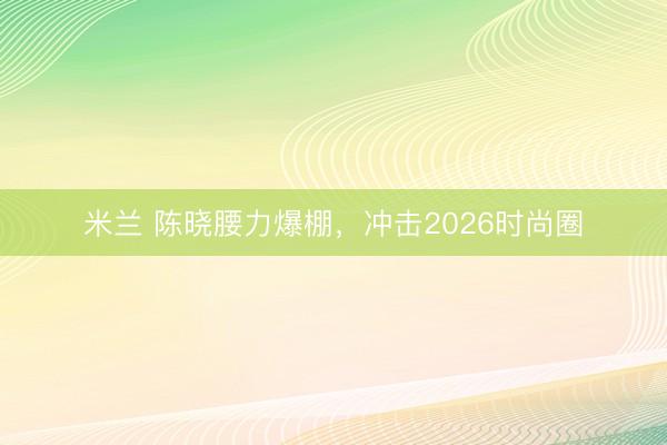 米兰 陈晓腰力爆棚，冲击2026时尚圈