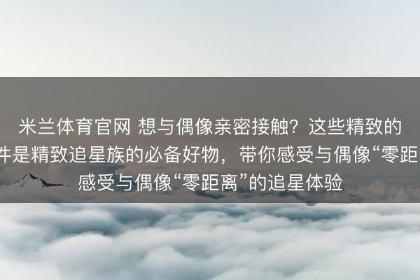 米兰体育官网 想与偶像亲密接触？这些精致的亚克力水晶挂件是精致追星族的必备好物，带你感受与偶像“零距离”的追星体验