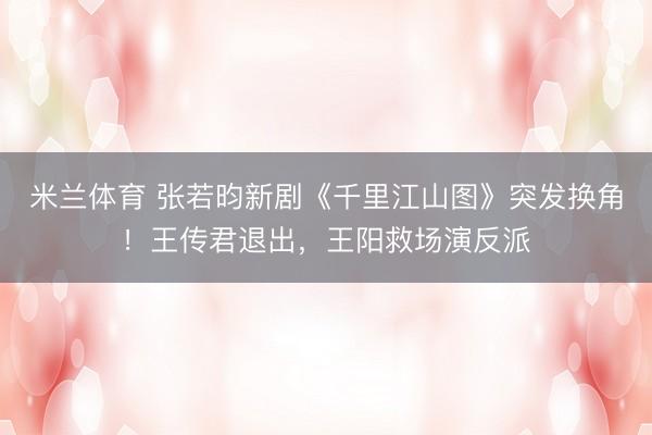 米兰体育 张若昀新剧《千里江山图》突发换角!王传君退出,王阳救场演反派