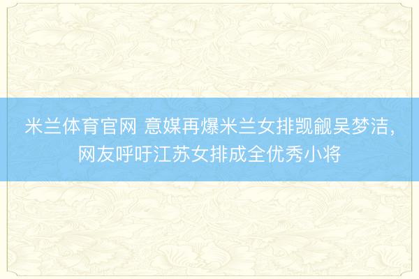 米兰体育官网 意媒再爆米兰女排觊觎吴梦洁，网友呼吁江苏女排成全优秀小将