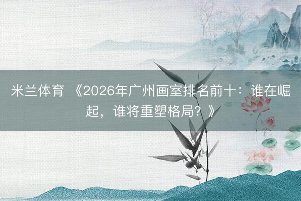 米兰体育 《2026年广州画室排名前十：谁在崛起，谁将重塑格局？》