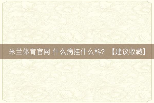 米兰体育官网 什么病挂什么科？【建议收藏】