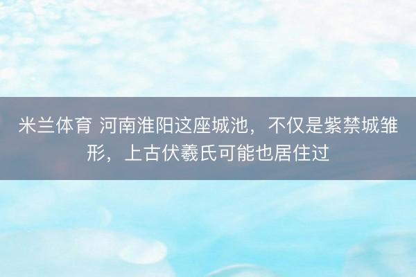 米兰体育 河南淮阳这座城池，不仅是紫禁城雏形，上古伏羲氏可能也居住过