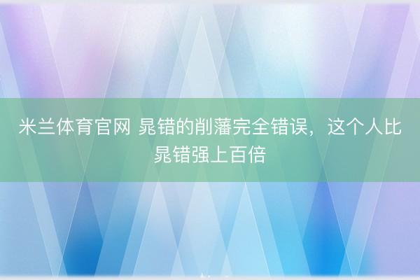 米兰体育官网 晁错的削藩完全错误，这个人比晁错强上百倍