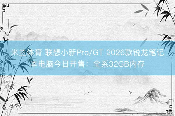米兰体育 联想小新Pro/GT 2026款锐龙笔记本电脑今日开售:全系32GB内存