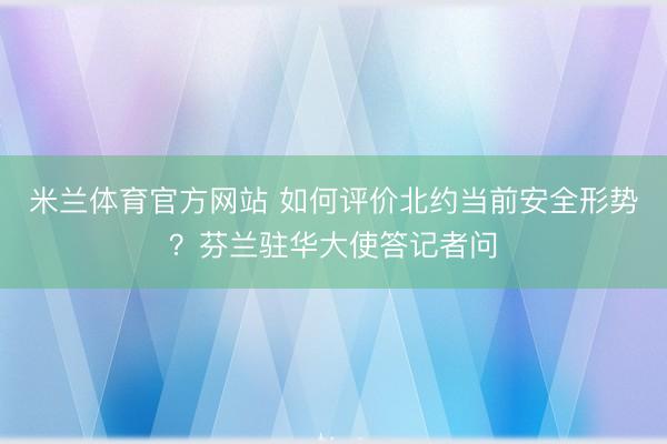 米兰体育官方网站 如何评价北约当前安全形势？芬兰驻华大使答记者问