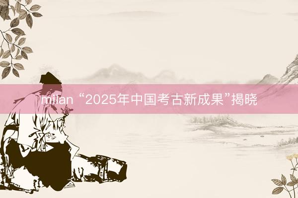 milan “2025年中国考古新成果”揭晓