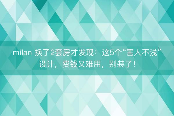 milan 换了2套房才发现：这5个“害人不浅”设计，费钱又难用，别装了！