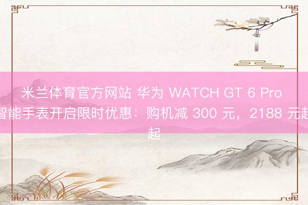 米兰体育官方网站 华为 WATCH GT 6 Pro 智能手表开启限时优惠：购机减 300 元，2188 元起