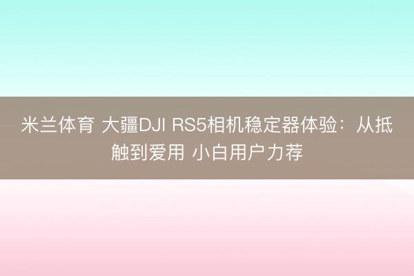 米兰体育 大疆DJI RS5相机稳定器体验：从抵触到爱用 小白用户力荐