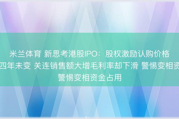 米兰体育 新思考港股IPO：股权激励认购价格极低且四年未变 关连销售额大增毛利率却下滑 警惕变相资金占用