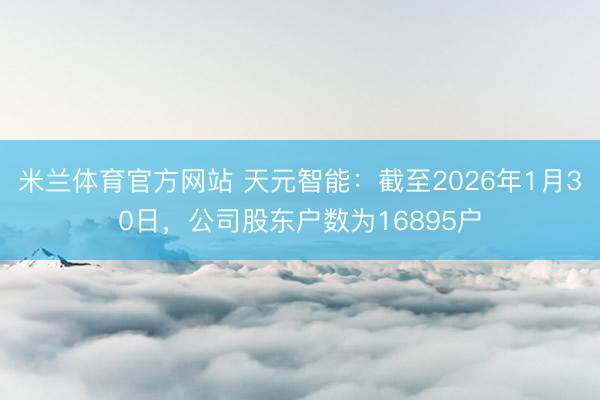 米兰体育官方网站 天元智能:截至2026年1月30日,公司股东户数为16895户