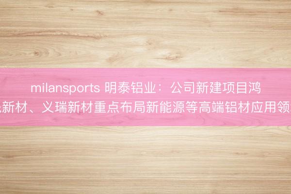 milansports 明泰铝业：公司新建项目鸿晟新材、义瑞新材重点布局新能源等高端铝材应用领域