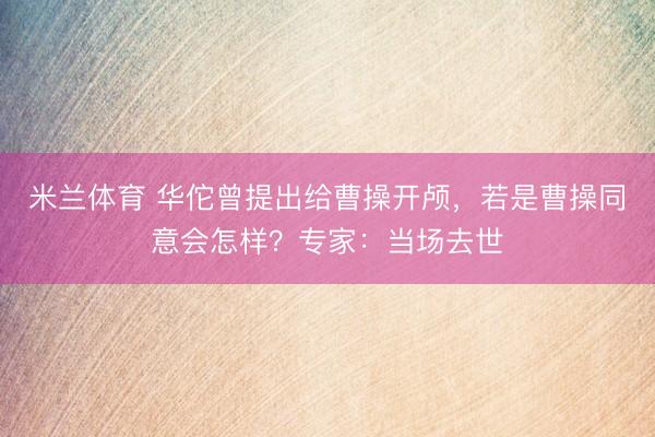米兰体育 华佗曾提出给曹操开颅，若是曹操同意会怎样？专家：当场去世