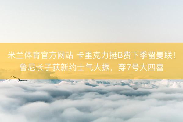 米兰体育官方网站 卡里克力挺B费下季留曼联！鲁尼长子获新约士气大振，穿7号大四喜