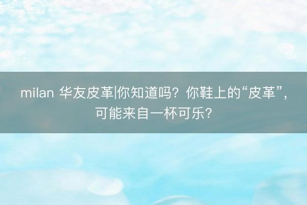 milan 华友皮革|你知道吗？你鞋上的“皮革”，可能来自一杯可乐？