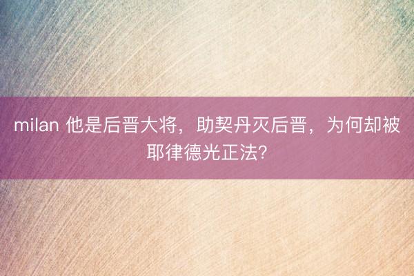 milan 他是后晋大将,助契丹灭后晋,为何却被耶律德光正法?