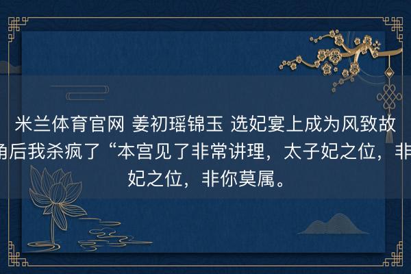 米兰体育官网 姜初瑶锦玉 选妃宴上成为风致故事的主角后我杀疯了 “本宫见了非常讲理，太子妃之位，非你莫属。