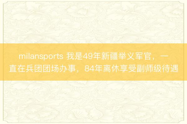 milansports 我是49年新疆举义军官，一直在兵团团场办事，84年离休享受副师级待遇