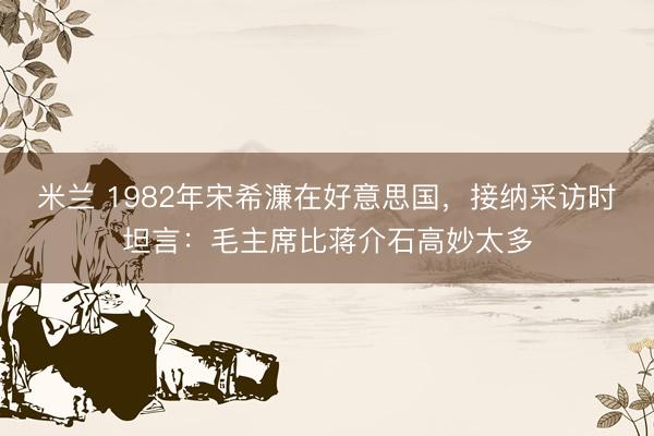 米兰 1982年宋希濂在好意思国,接纳采访时坦言:毛主席比蒋介石高妙太多