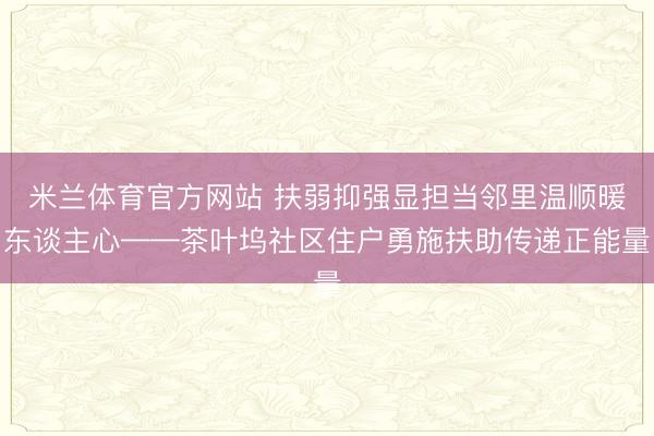 米兰体育官方网站 扶弱抑强显担当邻里温顺暖东谈主心——茶叶坞社区住户勇施扶助传递正能量