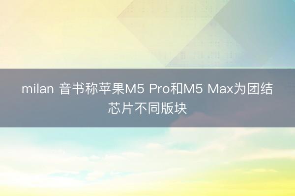 milan 音书称苹果M5 Pro和M5 Max为团结芯片不同版块