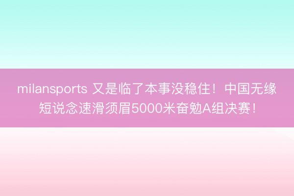 milansports 又是临了本事没稳住！中国无缘短说念速滑须眉5000米奋勉A组决赛！