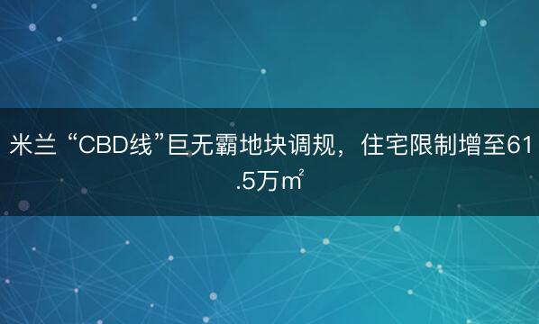 米兰 “CBD线”巨无霸地块调规，住宅限制增至61.5万㎡