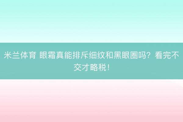 米兰体育 眼霜真能排斥细纹和黑眼圈吗？看完不交才略税！