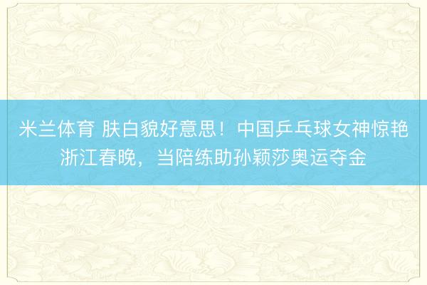 米兰体育 肤白貌好意思！中国乒乓球女神惊艳浙江春晚，当陪练助孙颖莎奥运夺金
