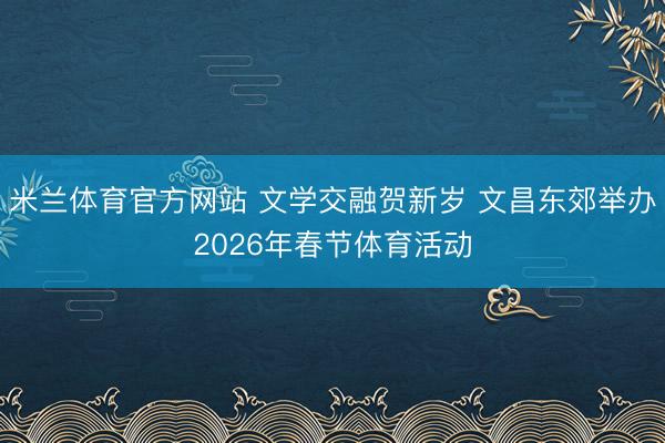 米兰体育官方网站 文学交融贺新岁 文昌东郊举办2026年春节体育活动