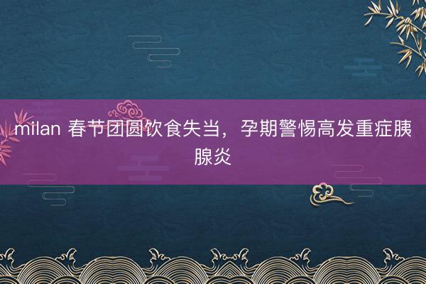 milan 春节团圆饮食失当，孕期警惕高发重症胰腺炎