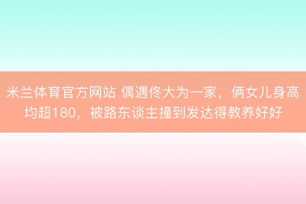米兰体育官方网站 偶遇佟大为一家,俩女儿身高均超180,被路东谈主撞到发达得教养好好