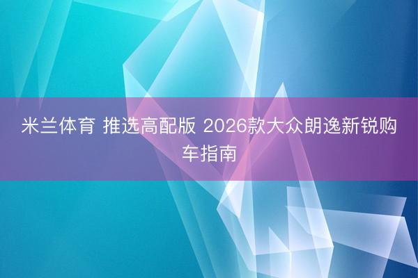 米兰体育 推选高配版 2026款大众朗逸新锐购车指南