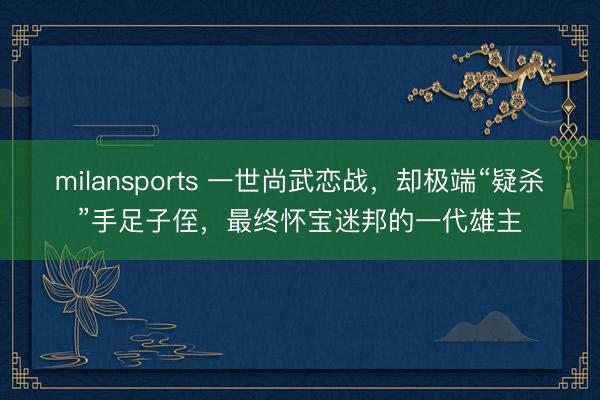 milansports 一世尚武恋战，却极端“疑杀”手足子侄，最终怀宝迷邦的一代雄主