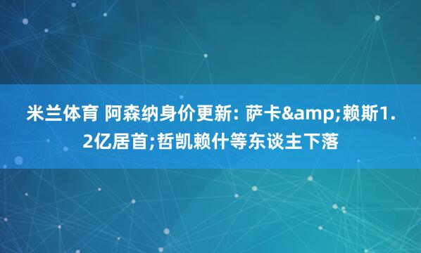 米兰体育 阿森纳身价更新: 萨卡&赖斯1.2亿居首;哲凯赖什等东谈主下落