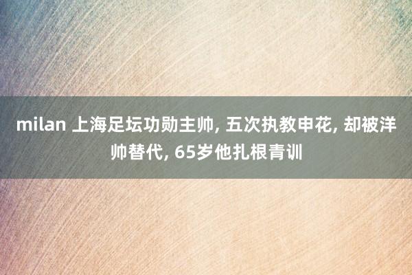 milan 上海足坛功勋主帅， 五次执教申花， 却被洋帅替代， 65岁他扎根青训
