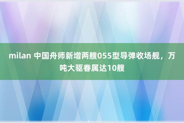 milan 中国舟师新增两艘055型导弹收场舰，万吨大驱眷属达10艘