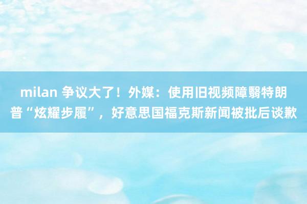milan 争议大了！外媒：使用旧视频障翳特朗普“炫耀步履”，好意思国福克斯新闻被批后谈歉